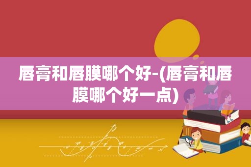 唇膏和唇膜哪个好-(唇膏和唇膜哪个好一点)