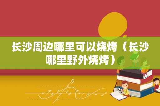 长沙周边哪里可以烧烤（长沙哪里野外烧烤）