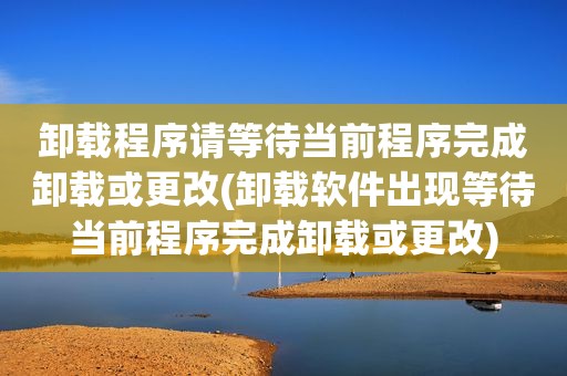 卸载程序请等待当前程序完成卸载或更改(卸载软件出现等待当前程序完成卸载或更改)