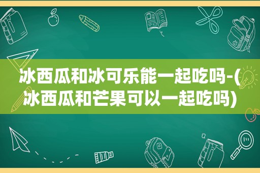 冰西瓜和冰可乐能一起吃吗-(冰西瓜和芒果可以一起吃吗)