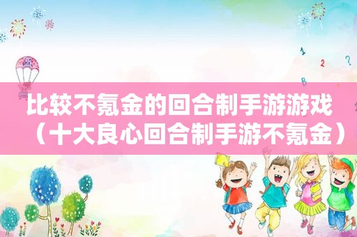 比较不氪金的回合制手游游戏（十大良心回合制手游不氪金）