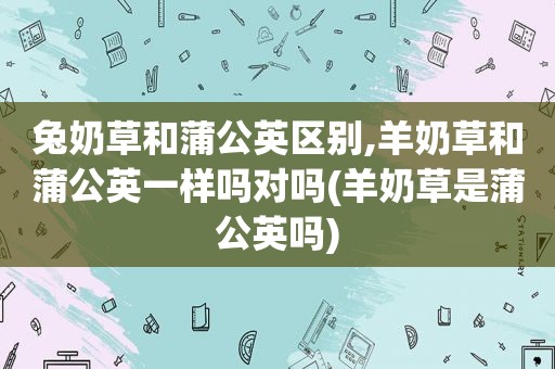 兔奶草和蒲公英区别,羊奶草和蒲公英一样吗对吗(羊奶草是蒲公英吗)