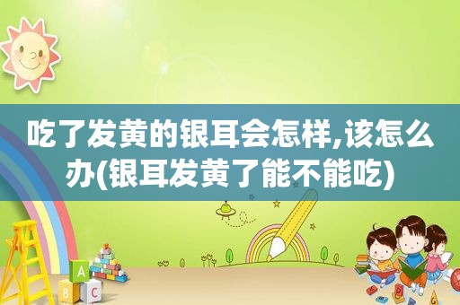 吃了发黄的银耳会怎样,该怎么办(银耳发黄了能不能吃)