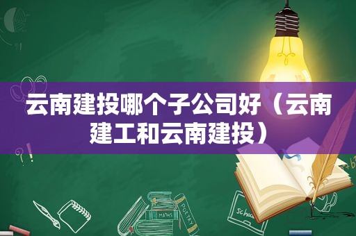 云南建投哪个子公司好（云南建工和云南建投）