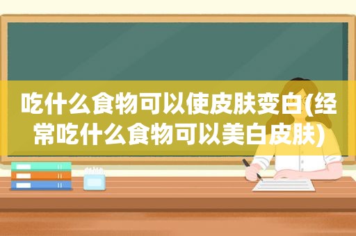 吃什么食物可以使皮肤变白(经常吃什么食物可以美白皮肤)