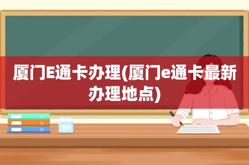 厦门E通卡办理(厦门e通卡最新办理地点)