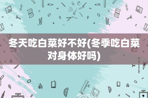 冬天吃白菜好不好(冬季吃白菜对身体好吗)