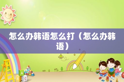 怎么办韩语怎么打（怎么办韩语）