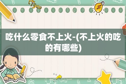 吃什么零食不上火-(不上火的吃的有哪些)