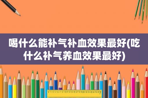 喝什么能补气补血效果最好(吃什么补气养血效果最好)