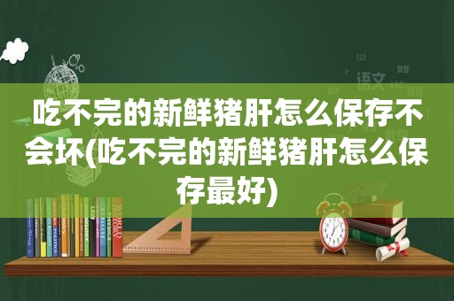 吃不完的新鲜猪肝怎么保存不会坏(吃不完的新鲜猪肝怎么保存最好)