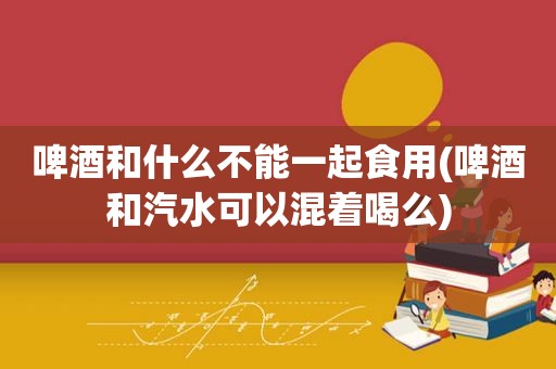 啤酒和什么不能一起食用(啤酒和汽水可以混着喝么)