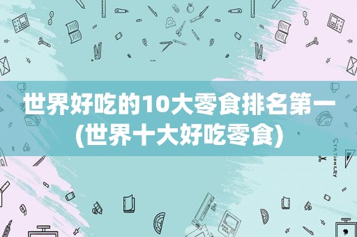 世界好吃的10大零食排名第一(世界十大好吃零食)