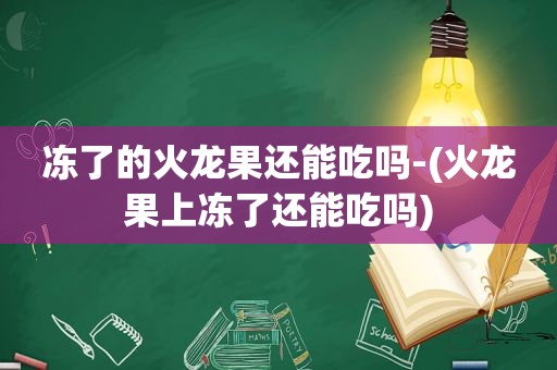 冻了的火龙果还能吃吗-(火龙果上冻了还能吃吗)