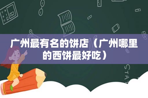 广州最有名的饼店（广州哪里的西饼最好吃）
