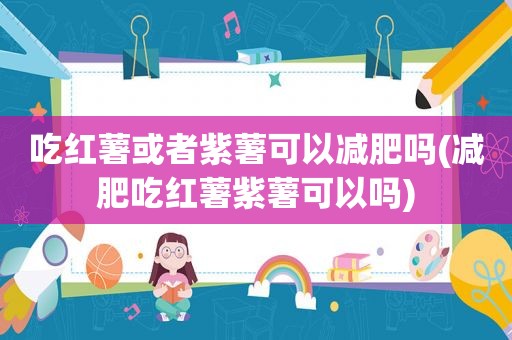 吃红薯或者紫薯可以减肥吗(减肥吃红薯紫薯可以吗)