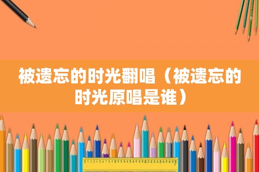 被遗忘的时光翻唱（被遗忘的时光原唱是谁）