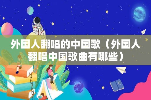 外国人翻唱的中国歌（外国人翻唱中国歌曲有哪些）
