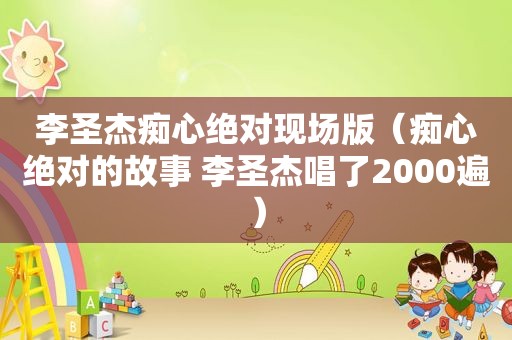 李圣杰痴心绝对现场版（痴心绝对的故事 李圣杰唱了2000遍）