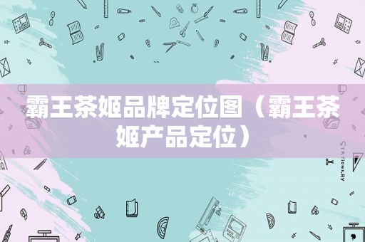 霸王茶姬品牌定位图（霸王茶姬产品定位）