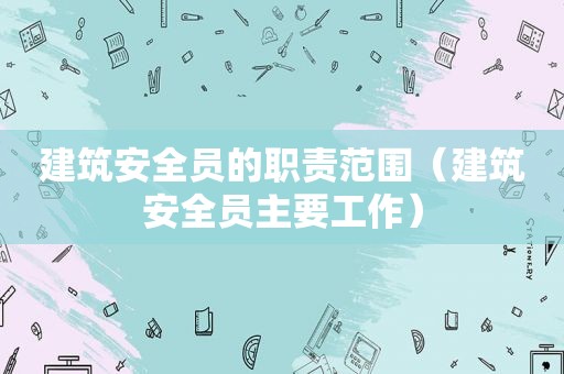 建筑安全员的职责范围（建筑安全员主要工作）