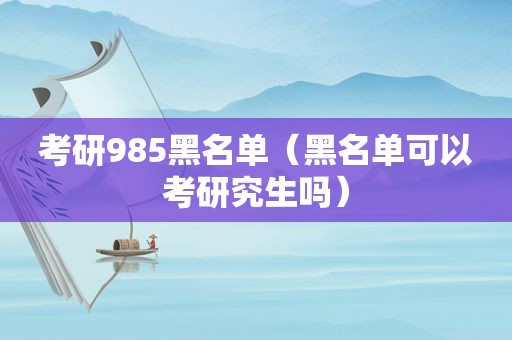 考研985黑名单（黑名单可以考研究生吗）