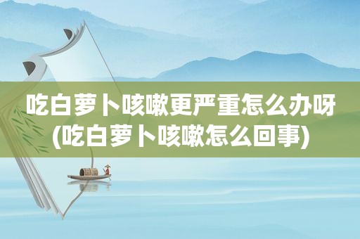 吃白萝卜咳嗽更严重怎么办呀(吃白萝卜咳嗽怎么回事)