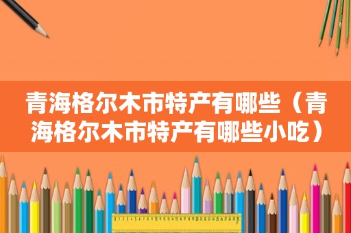 青海格尔木市特产有哪些（青海格尔木市特产有哪些小吃）