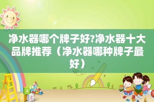 净水器哪个牌子好?净水器十大品牌推荐（净水器哪种牌子最好）