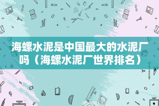 海螺水泥是中国最大的水泥厂吗（海螺水泥厂世界排名）