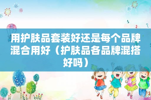 用护肤品套装好还是每个品牌混合用好（护肤品各品牌混搭好吗）