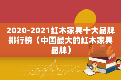 2020-2021红木家具十大品牌排行榜（中国最大的红木家具品牌）