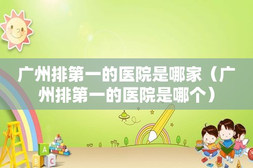 广州排第一的医院是哪家（广州排第一的医院是哪个）