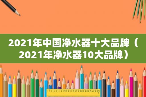 2021年中国净水器十大品牌（2021年净水器10大品牌）