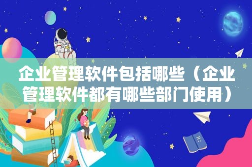 企业管理软件包括哪些（企业管理软件都有哪些部门使用）