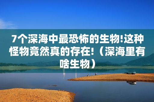 7个深海中最恐怖的生物!这种怪物竟然真的存在!（深海里有啥生物）