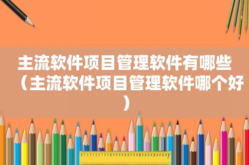 主流软件项目管理软件有哪些（主流软件项目管理软件哪个好）