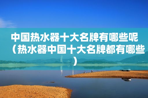 中国热水器十大名牌有哪些呢（热水器中国十大名牌都有哪些）