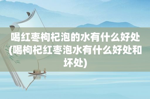 喝红枣枸杞泡的水有什么好处(喝枸杞红枣泡水有什么好处和坏处)