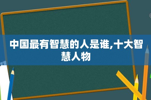 中国最有智慧的人是谁,十大智慧人物