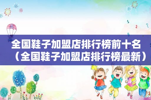 全国鞋子加盟店排行榜前十名（全国鞋子加盟店排行榜最新）