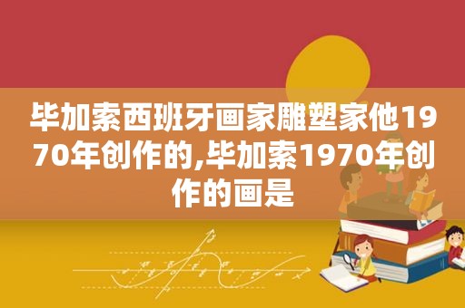 毕加索西班牙画家雕塑家他1970年创作的,毕加索1970年创作的画是