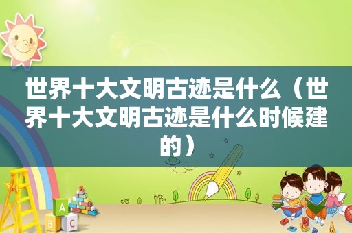 世界十大文明古迹是什么（世界十大文明古迹是什么时候建的）