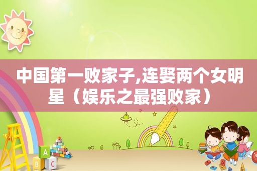 中国第一败家子,连娶两个女明星（娱乐之最强败家）