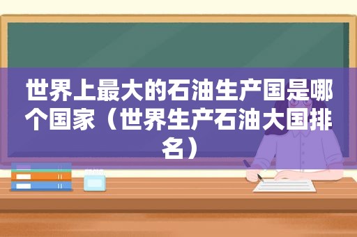 世界上最大的石油生产国是哪个国家（世界生产石油大国排名）
