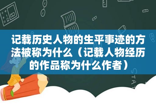记载历史人物的生平事迹的方法被称为什么（记载人物经历的作品称为什么作者）