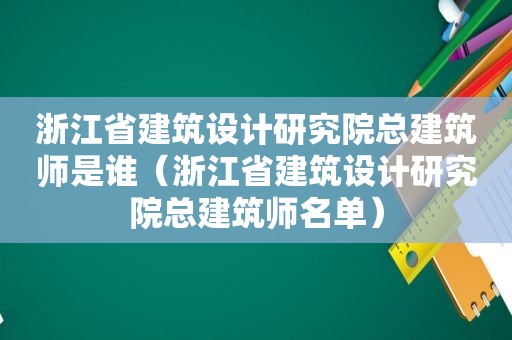 浙江省建筑设计研究院总建筑师是谁（浙江省建筑设计研究院总建筑师名单）