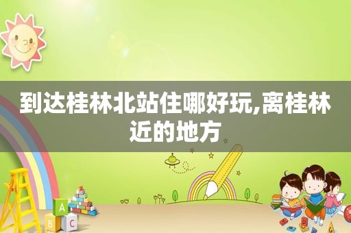 到达桂林北站住哪好玩,离桂林近的地方
