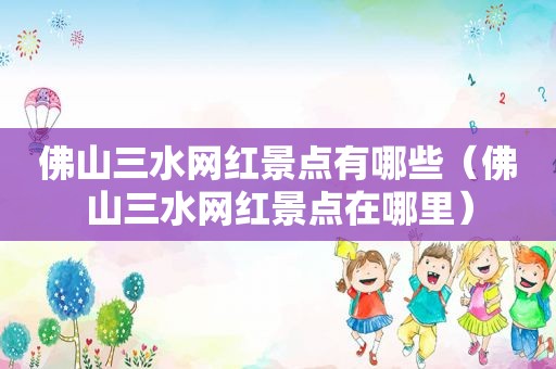 佛山三水网红景点有哪些（佛山三水网红景点在哪里）