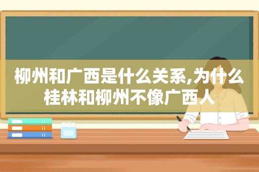 柳州和广西是什么关系,为什么桂林和柳州不像广西人